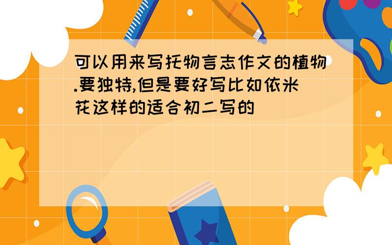 可以用来写托物言志作文的植物.要独特,但是要好写比如依米花这样的适合初二写的