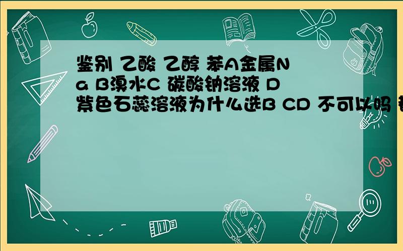 鉴别 乙酸 乙醇 苯A金属Na B溴水C 碳酸钠溶液 D紫色石蕊溶液为什么选B CD 不可以吗 都能鉴别出来乙酸 然后另外两个倒到乙酸里 有香味的就是乙醇用溴水怎么鉴别呢