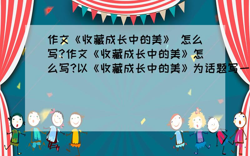 作文《收藏成长中的美》 怎么写?作文《收藏成长中的美》怎么写?以《收藏成长中的美》为话题写一篇作文!作文?