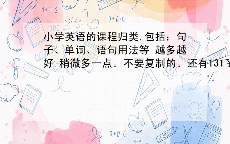 小学英语的课程归类.包括：句子、单词、语句用法等 越多越好.稍微多一点。不要复制的。还有131￥，看你能不能拿到了。好的加所有的钱130￥。多写一点，不要怕别人比你先回答出来。我