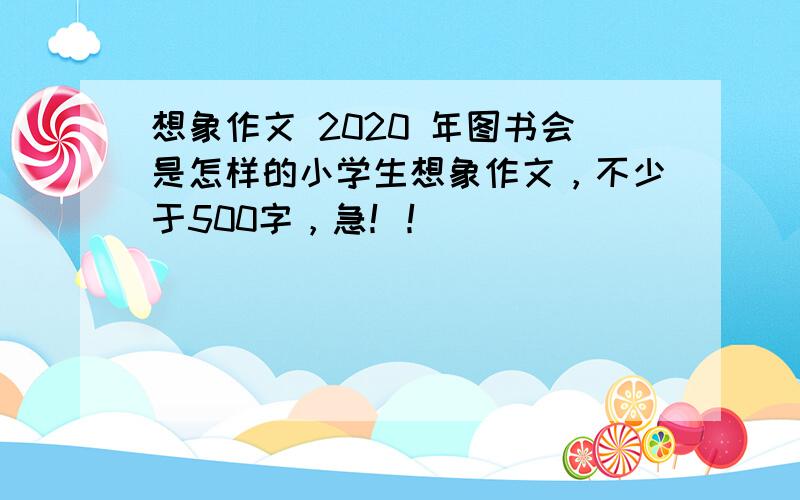 想象作文 2020 年图书会是怎样的小学生想象作文，不少于500字，急！！