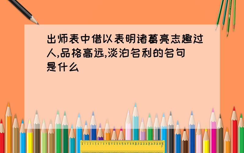 出师表中借以表明诸葛亮志趣过人,品格高远,淡泊名利的名句是什么