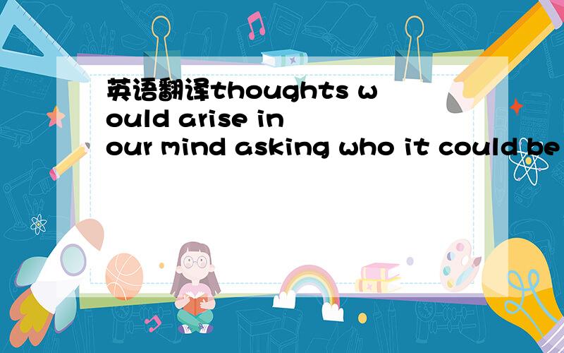 英语翻译thoughts would arise in our mind asking who it could be whom we can truseso closely .Answer might be who someone closes to you,but who?Parents,brother sister...