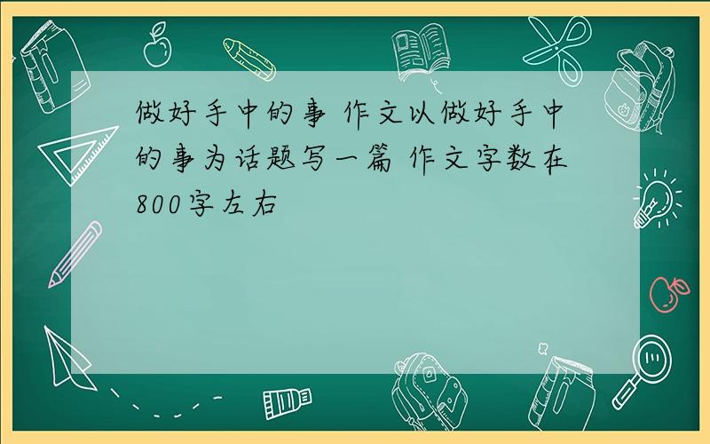 做好手中的事 作文以做好手中的事为话题写一篇 作文字数在800字左右