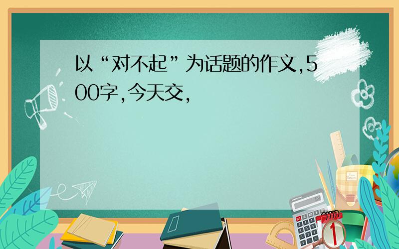 以“对不起”为话题的作文,500字,今天交,