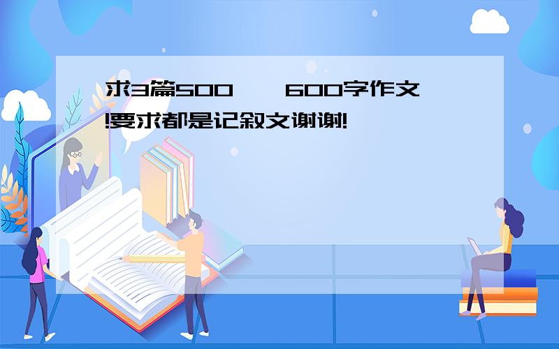 求3篇500——600字作文!要求都是记叙文谢谢!