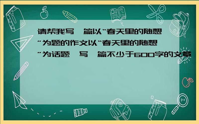 请帮我写一篇以“春天里的随想”为题的作文以“春天里的随想”为话题,写一篇不少于600字的文章,要求综合运用多种表达方式,有景有物,有人有事,有情有理.