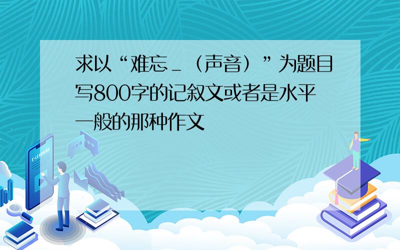 求以“难忘＿（声音）”为题目写800字的记叙文或者是水平一般的那种作文