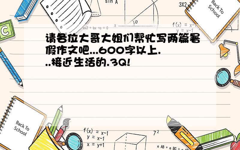 请各位大哥大姐们帮忙写两篇暑假作文吧...600字以上...接近生活的.3Q!