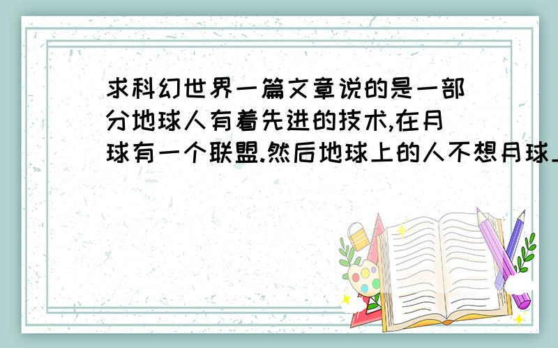 求科幻世界一篇文章说的是一部分地球人有着先进的技术,在月球有一个联盟.然后地球上的人不想月球上的再回来,之后两者开始了战争,地球上技术落后的人的首领很残忍地制造自杀式袭击,