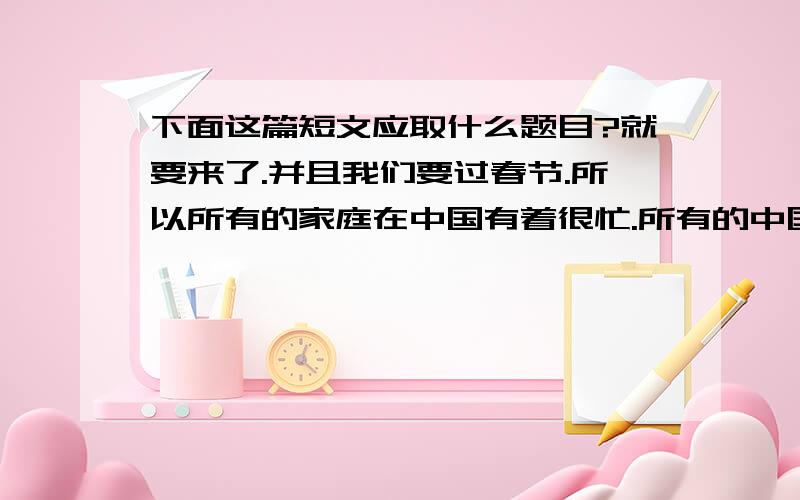 下面这篇短文应取什么题目?就要来了.并且我们要过春节.所以所有的家庭在中国有着很忙.所有的中国的孩子非常喜欢春节,因为他们可以吃很多美味的食物,得到很多钱.但中国孩子们必须要做