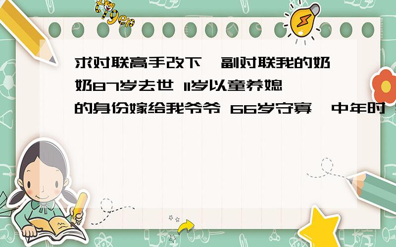 求对联高手改下一副对联我的奶奶87岁去世 11岁以童养媳的身份嫁给我爷爷 66岁守寡  中年时 我的二姑 二伯父去世 生我三姑时眼睛痛瞎我想以父亲及我的口味写一副对联妈妈, 养育儿子您辛