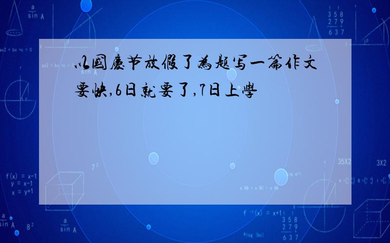 以国庆节放假了为题写一篇作文要快,6日就要了,7日上学