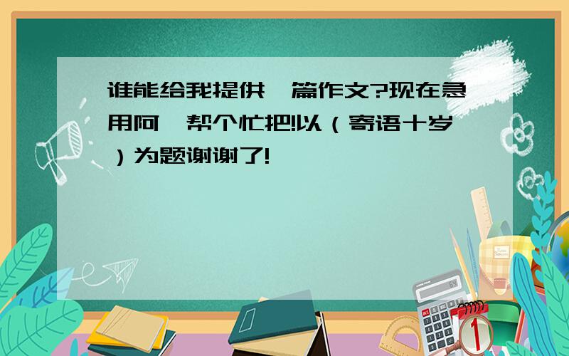 谁能给我提供一篇作文?现在急用阿,帮个忙把!以（寄语十岁）为题谢谢了!