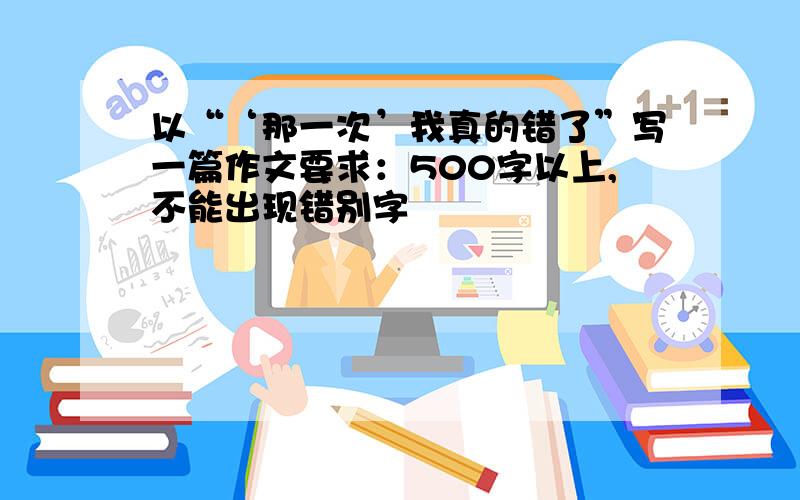 以“‘那一次’我真的错了”写一篇作文要求：500字以上,不能出现错别字