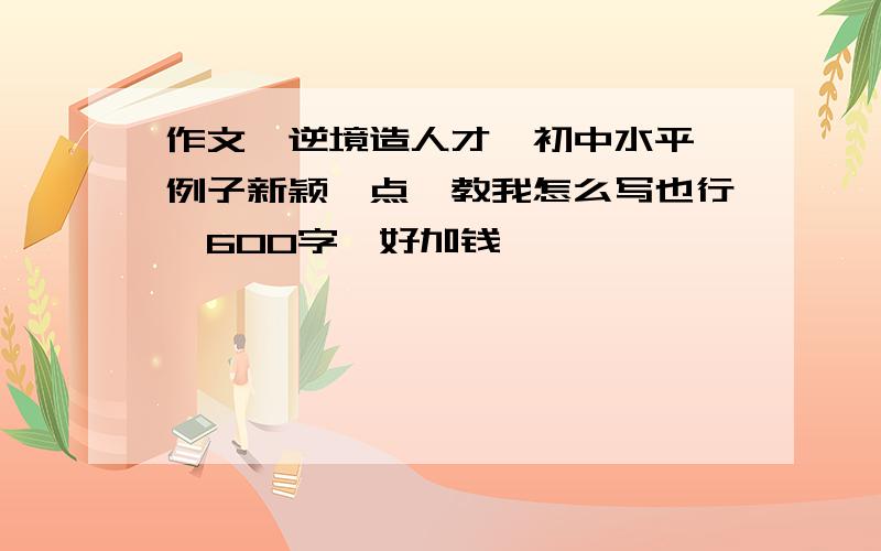 作文《逆境造人才》初中水平,例子新颖一点,教我怎么写也行,600字,好加钱