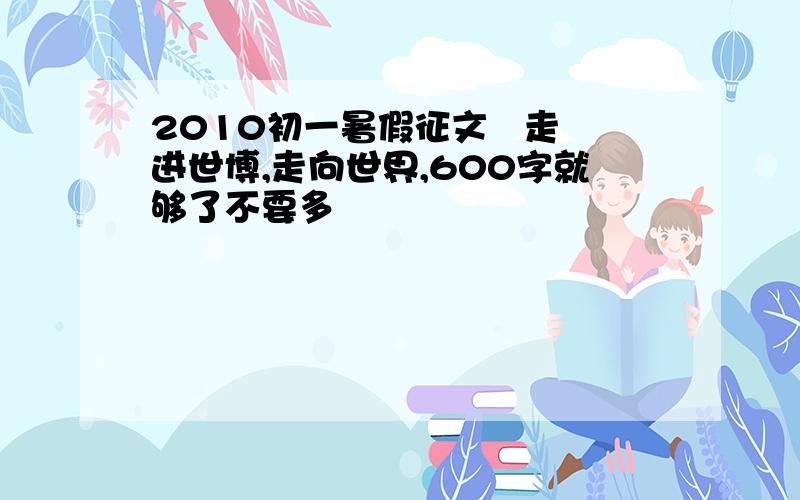 2010初一暑假征文   走进世博,走向世界,600字就够了不要多