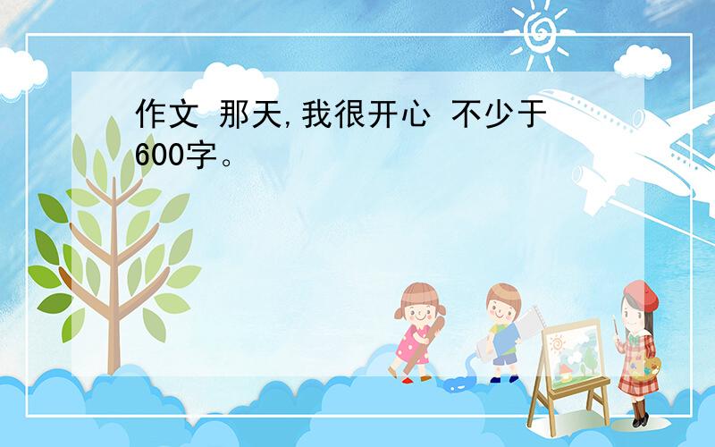 作文 那天,我很开心 不少于600字。