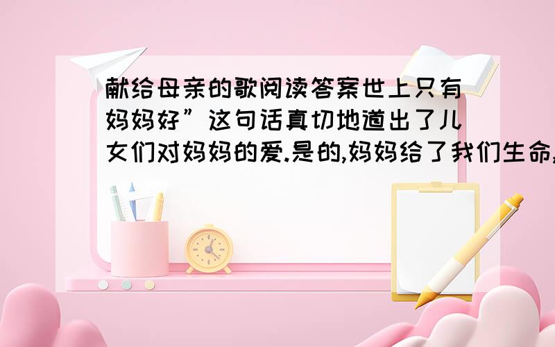 献给母亲的歌阅读答案世上只有妈妈好”这句话真切地道出了儿女们对妈妈的爱.是的,妈妈给了我们生命,在我们的成长过程中给了我们许多许多.我们是无法真正用语言来表达对母亲的感激之