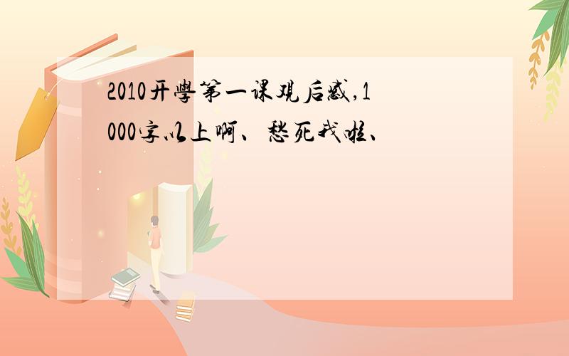 2010开学第一课观后感,1000字以上啊、愁死我啦、