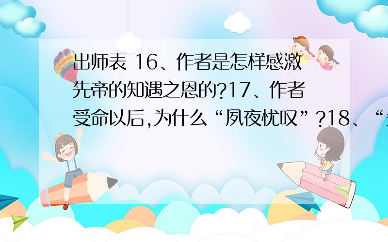 出师表 16、作者是怎样感激先帝的知遇之恩的?17、作者受命以后,为什么“夙夜忧叹”?18、“先帝知臣谨慎,故临崩寄臣以大事也”,“大事”在本段中具体指什么?用原文中的4个四字短语回答.1