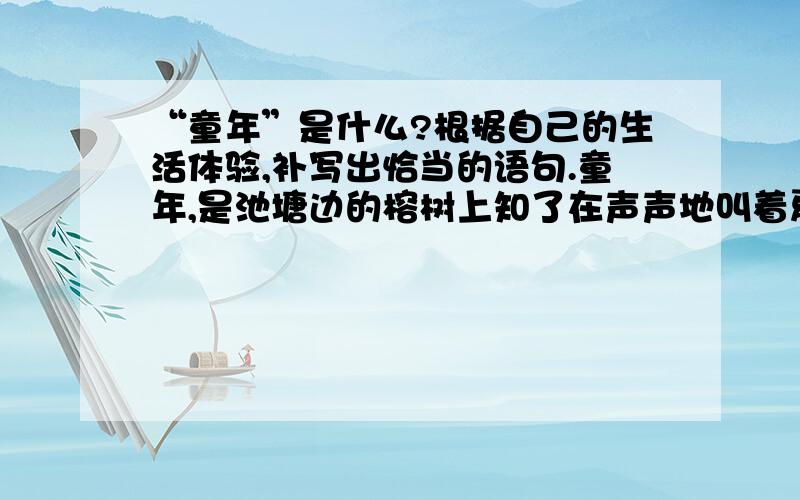 “童年”是什么?根据自己的生活体验,补写出恰当的语句.童年,是池塘边的榕树上知了在声声地叫着夏天.童年,是等到睡觉前才知道功课只做了一点点.童年,是____________________________童年,是______