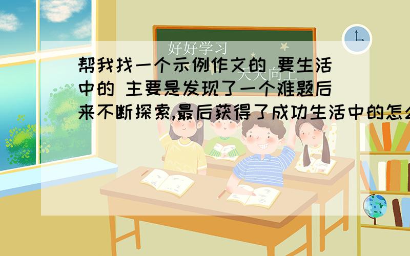 帮我找一个示例作文的 要生活中的 主要是发现了一个难题后来不断探索,最后获得了成功生活中的怎么样都行