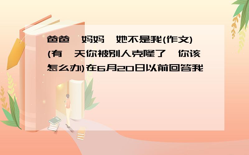 爸爸,妈妈,她不是我(作文)(有一天你被别人克隆了,你该怎么办)在6月20日以前回答我,