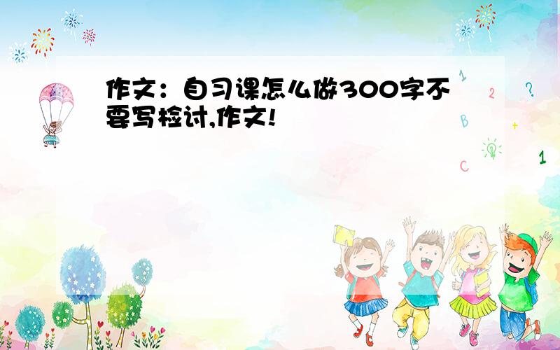 作文：自习课怎么做300字不要写检讨,作文!