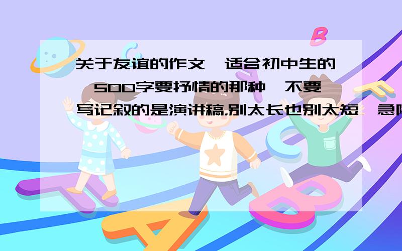 关于友谊的作文,适合初中生的,500字要抒情的那种,不要写记叙的是演讲稿，别太长也别太短,急阿.你们爱帮不帮!要帮的不要发太长的,