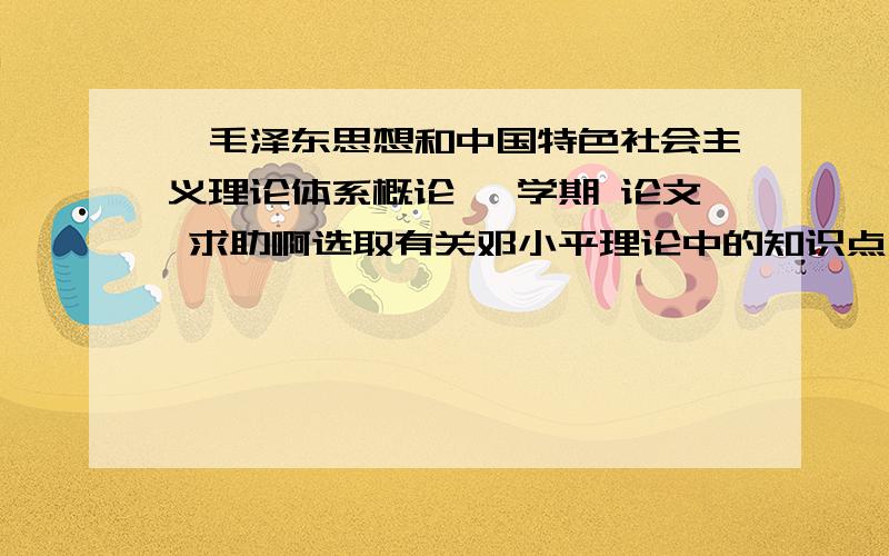 《毛泽东思想和中国特色社会主义理论体系概论》 学期 论文 求助啊选取有关邓小平理论中的知识点（1—2点）展开阐述,写一篇论文不少于1500字