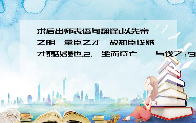 求后出师表语句翻译1.以先帝之明,量臣之才,故知臣伐贼,才弱敌强也.2.惟坐而待亡,孰与伐之?3.故冒危难以奉先帝之遗意,而议者谓为非计.