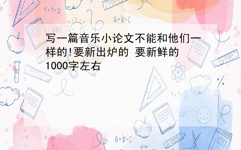 写一篇音乐小论文不能和他们一样的!要新出炉的 要新鲜的 1000字左右