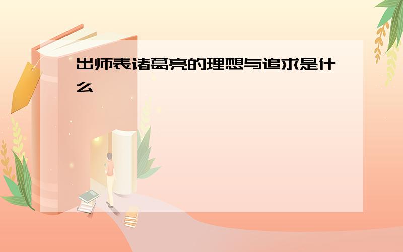 出师表诸葛亮的理想与追求是什么