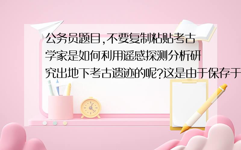 公务员题目,不要复制粘贴考古学家是如何利用遥感探测分析研究出地下考古遗迹的呢?这是由于保存于地表或地表以下的古代遗迹随着岁月的流逝逐渐荒废,有的成了农田,有的形成村镇,但由