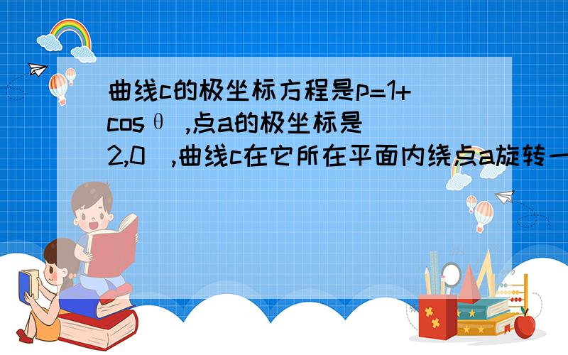 曲线c的极坐标方程是p=1+cosθ ,点a的极坐标是（2,0）,曲线c在它所在平面内绕点a旋转一周.曲线c的极坐标方程是p=1+cosθ ,点a的极坐标是（2,0）,曲线c在它所在平面内绕点a旋转一周,求曲线c扫过