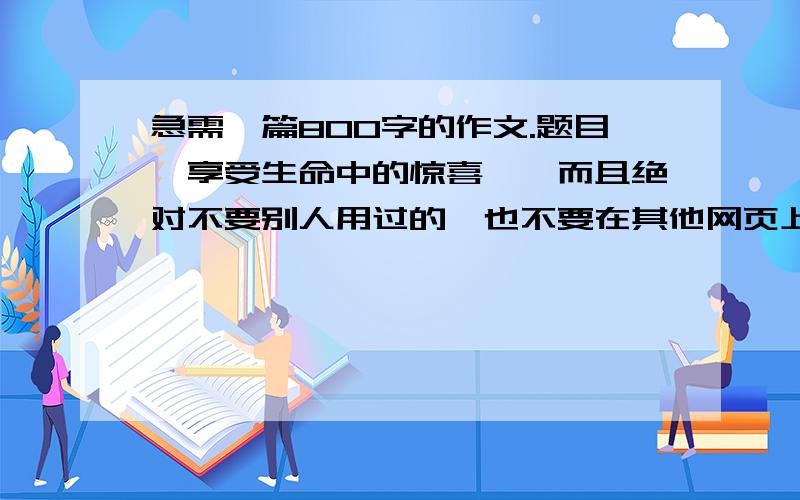 急需一篇800字的作文.题目《享受生命中的惊喜》,而且绝对不要别人用过的,也不要在其他网页上找到的,要自己的原创哈,文笔要好,因为本人文笔还算好拉,只是没有时间.我比较喜欢散文性的,