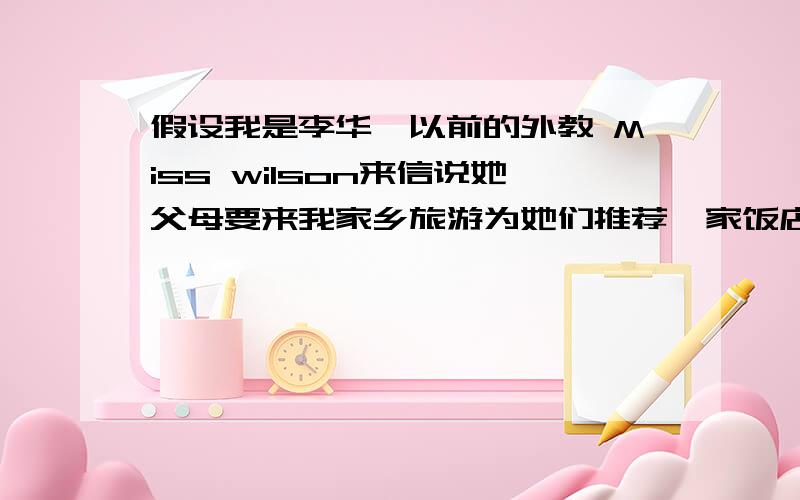 假设我是李华,以前的外教 Miss wilson来信说她父母要来我家乡旅游为她们推荐一家饭店.要点：1 和平饭店,服务好员工讲英文.2 你可到机场接.