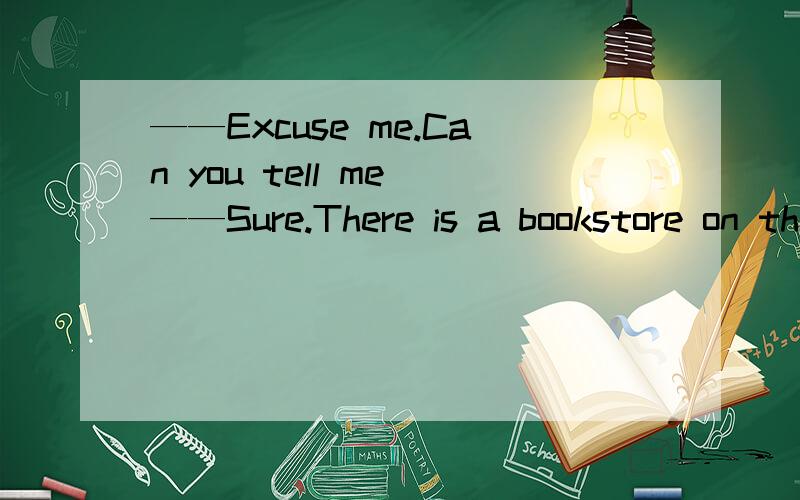 ——Excuse me.Can you tell me ——Sure.There is a bookstore on the second floor.It is next to the KFC.A.where I can get a dictionary B.if there is a bank around hereC.how I could get to the bookstore D.where I could buy French frise--------------