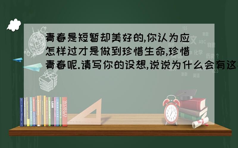 青春是短暂却美好的,你认为应怎样过才是做到珍惜生命,珍惜青春呢.请写你的设想,说说为什么会有这样的设接上：