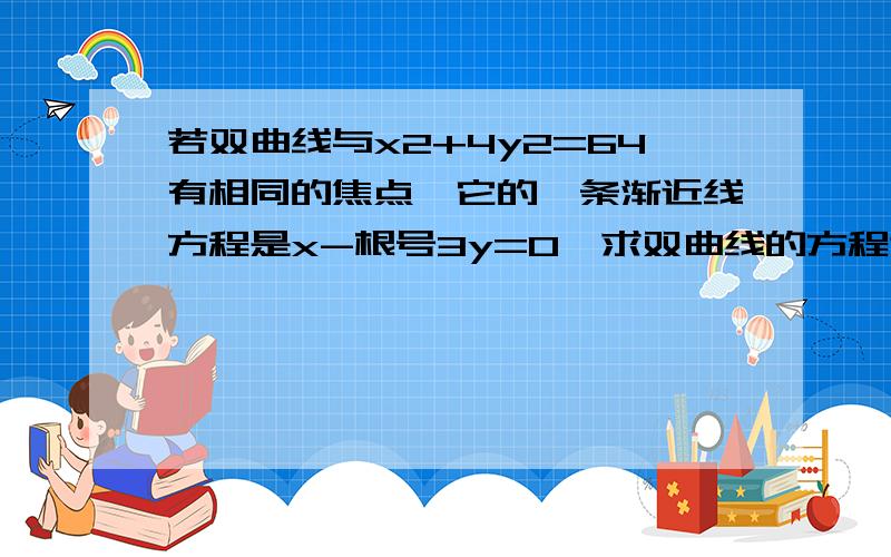 若双曲线与x2+4y2=64有相同的焦点,它的一条渐近线方程是x-根号3y=0,求双曲线的方程谢谢了,帮忙做下这个题、要快、准确!高悬!