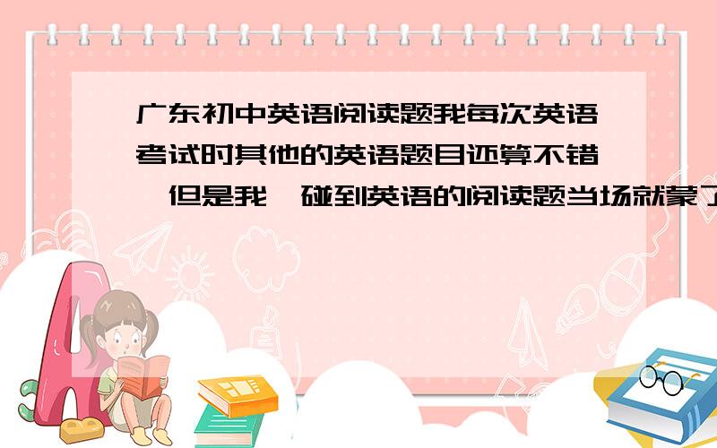 广东初中英语阅读题我每次英语考试时其他的英语题目还算不错,但是我一碰到英语的阅读题当场就蒙了,头晕眼花,有百分之八十五的都是没见过的单词,不知所措,把我逼急了我就胡来了,每次