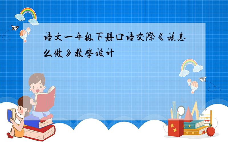 语文一年级下册口语交际《该怎么做》教学设计