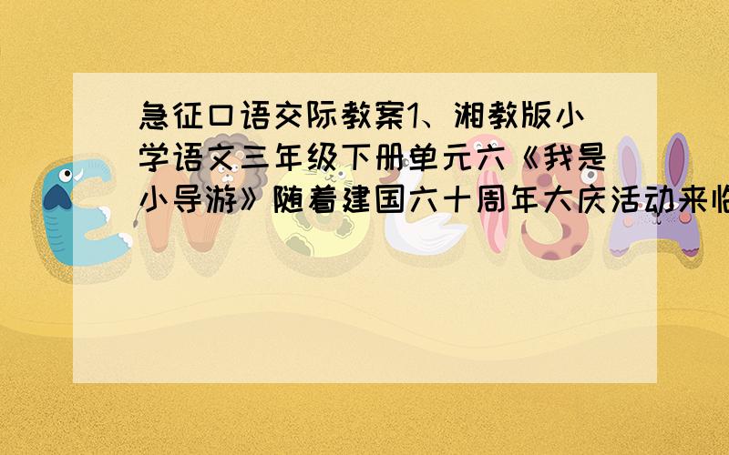 急征口语交际教案1、湘教版小学语文三年级下册单元六《我是小导游》随着建国六十周年大庆活动来临,四方朋友络绎不绝地来到祖国各地参观游览,如果你是一名小导游,你将怎样向他们介绍