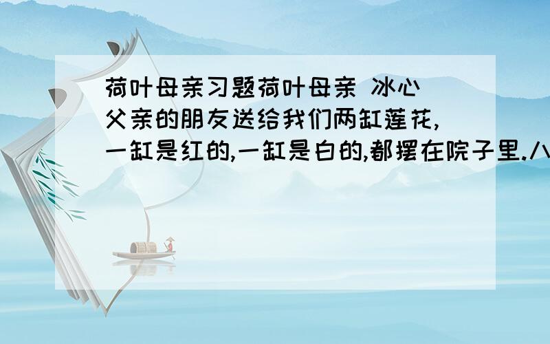 荷叶母亲习题荷叶母亲 冰心 父亲的朋友送给我们两缸莲花,一缸是红的,一缸是白的,都摆在院子里.八年之久,我没有在院子里看莲花了———但故乡的园院里,却有许多；不但有并蒂的,还有三