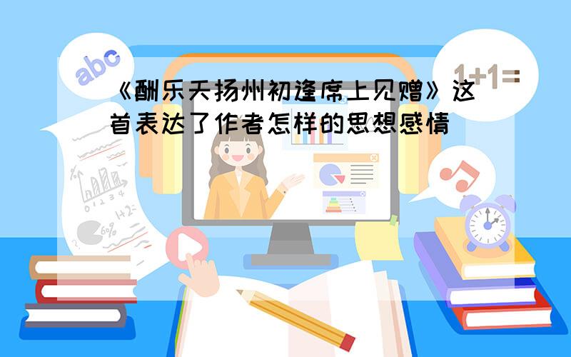 《酬乐天扬州初逢席上见赠》这首表达了作者怎样的思想感情