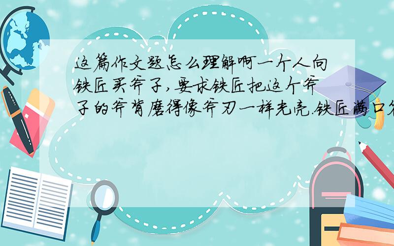 这篇作文题怎么理解啊一个人向铁匠买斧子,要求铁匠把这个斧子的斧背磨得像斧刃一样光亮.铁匠满口答应,但提出让那人为他摇磨刀的风轮.于是铁匠把斧背紧贴磨刀风轮,让那人使劲摇.那人