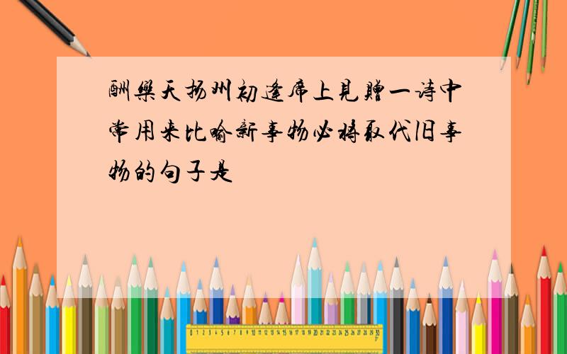 酬乐天扬州初逢席上见赠一诗中常用来比喻新事物必将取代旧事物的句子是