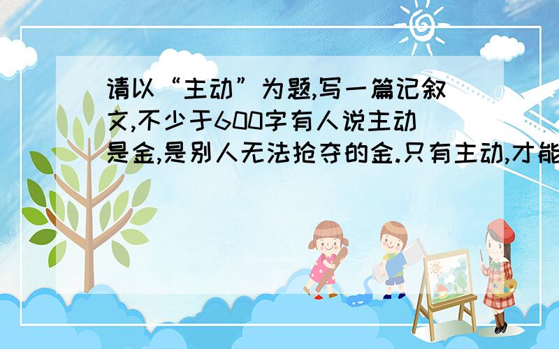 请以“主动”为题,写一篇记叙文,不少于600字有人说主动是金,是别人无法抢夺的金.只有主动,才能不断的获得上进的机遇,才能超越别人,牢牢的把握胜券.主动是一种超前的意识,是敢于承担任