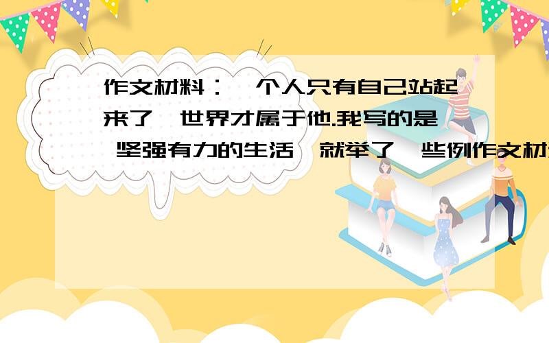 作文材料：一个人只有自己站起来了,世界才属于他.我写的是 坚强有力的生活,就举了一些例作文材料：一个人只有自己站起来了,世界才属于他.我写的是 坚强有力的生活,就举了一些例子,那